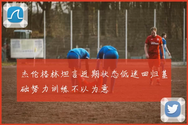 杰伦格林坦言近期状态低迷回归基础努力训练不以为意