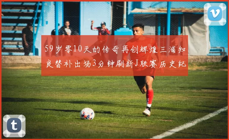 59岁零10天的传奇再创辉煌三浦知良替补出场3分钟刷新J联赛历史纪录