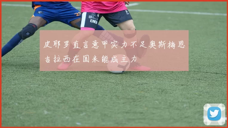 皮耶罗直言意甲实力不足奥斯梅恩吉拉西在国米能成主力