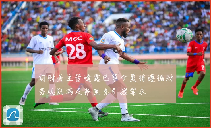前财务主管透露巴萨今夏将遵循财务规则满足弗里克引援需求