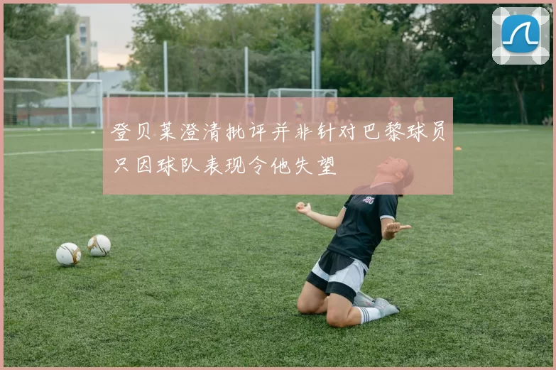 登贝莱澄清批评并非针对巴黎球员只因球队表现令他失望