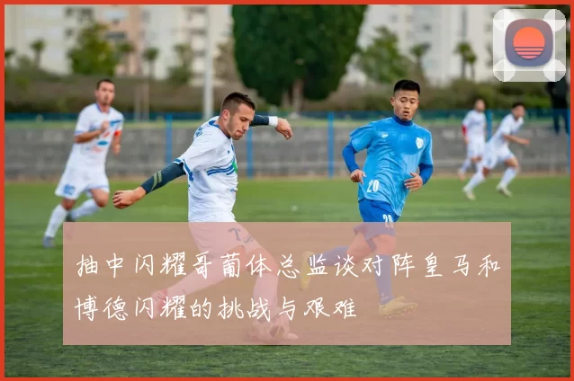 抽中闪耀哥葡体总监谈对阵皇马和博德闪耀的挑战与艰难