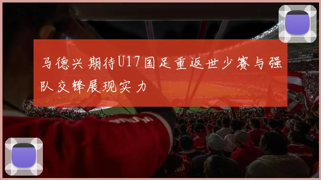 马德兴期待U17国足重返世少赛与强队交锋展现实力