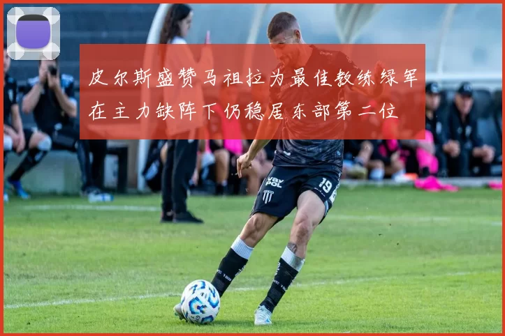 皮尔斯盛赞马祖拉为最佳教练绿军在主力缺阵下仍稳居东部第二位