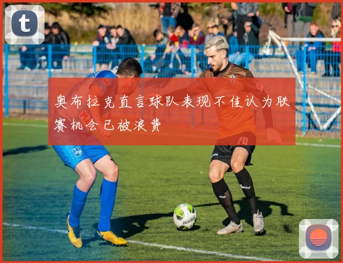 奥布拉克直言球队表现不佳认为联赛机会已被浪费