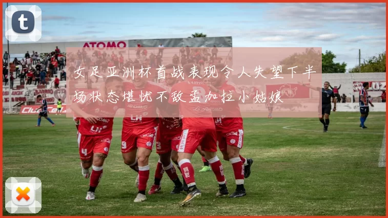 女足亚洲杯首战表现令人失望下半场状态堪忧不敌孟加拉小姑娘