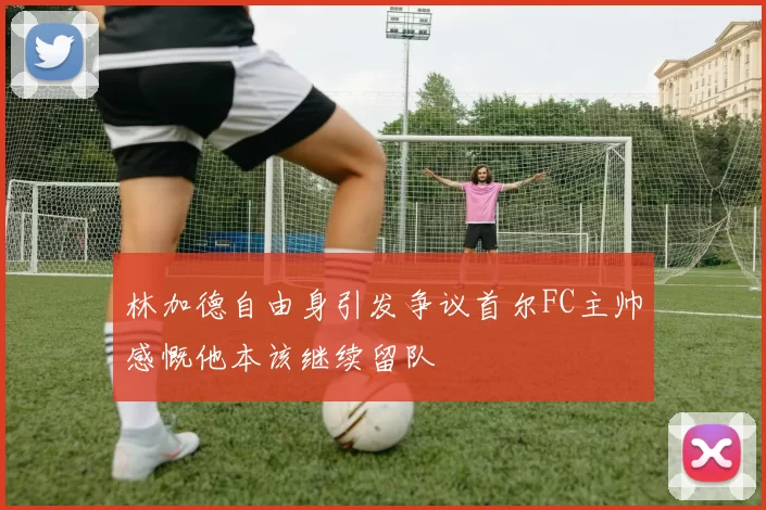 林加德自由身引发争议首尔FC主帅感慨他本该继续留队