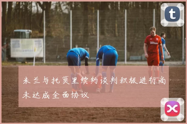 米兰与托莫里续约谈判积极进行尚未达成全面协议