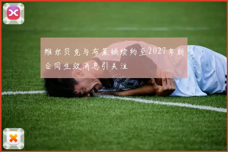 维尔贝克与布莱顿续约至2027年新合同生效消息引关注