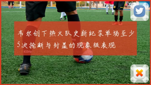韦尔创下热火队史新纪录单场至少5次抢断与封盖的现象级表现