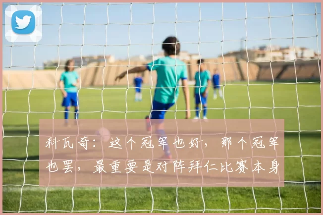 科瓦奇：这个冠军也好，那个冠军也罢，最重要是对阵拜仁比赛本身