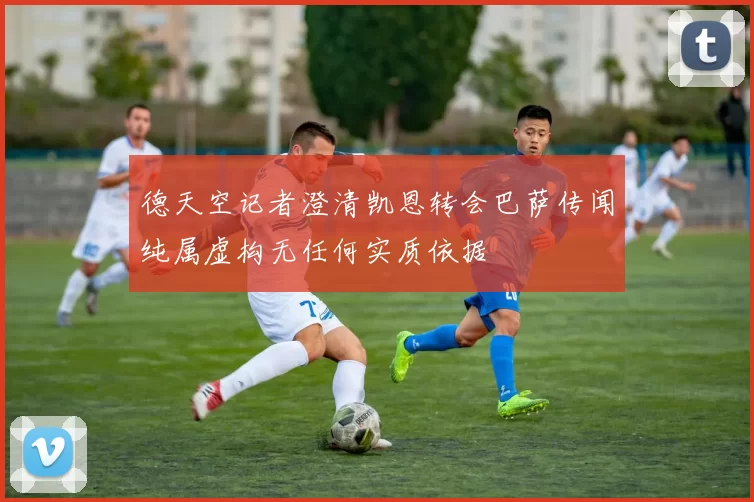 德天空记者澄清凯恩转会巴萨传闻纯属虚构无任何实质依据